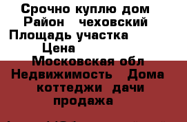 Срочно куплю дом › Район ­ чеховский › Площадь участка ­ 1 000 › Цена ­ 1 200 000 - Московская обл. Недвижимость » Дома, коттеджи, дачи продажа   